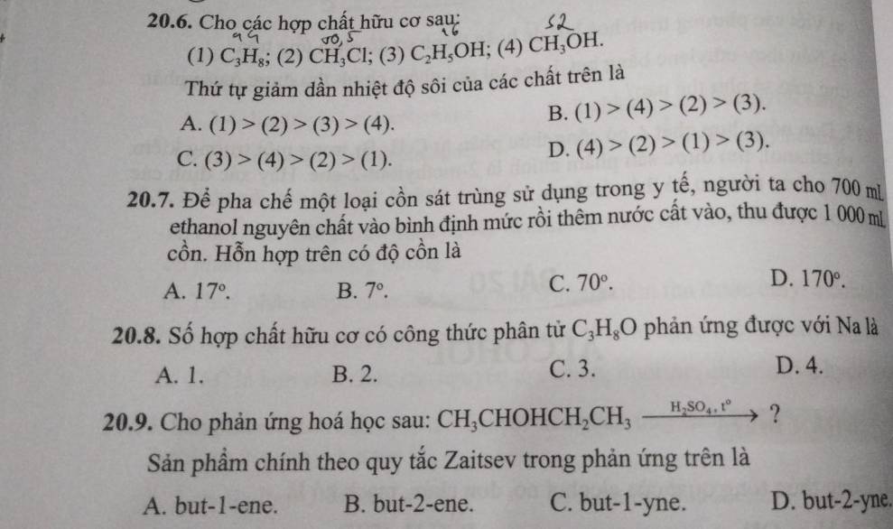 Cho các hợp chất hữu cơ sau:
(1) C_3H_8; (2) CH_3Cl;(3)C_2H_5OH;(4)CH_3OH. 
Thứ tự giảm dần nhiệt độ sôi của các chất trên là
A. (1)>(2)>(3)>(4).
B. (1)>(4)>(2)>(3). 
C. (3)>(4)>(2)>(1).
D. (4)>(2)>(1)>(3). 
20.7. Để pha chế một loại cồn sát trùng sử dụng trong y tế, người ta cho 700 m
ethanol nguyên chất vào bình định mức rồi thêm nước cất vào, thu được 1 000 m
cồn. Hỗn hợp trên có độ cồn là
A. 17°. B. 7°.
C. 70°. D. 170°. 
20.8. Số hợp chất hữu cơ có công thức phân tử C_3H_8O phản ứng được với Na là
A. 1. B. 2. C. 3. D. 4.
20.9. Cho phản ứng hoá học sau: CH_3CHOHCH_2CH_3xrightarrow H_2SO_4.t° ?
Sản phẩm chính theo quy tắc Zaitsev trong phản ứng trên là
A. but -1 -ene. B. but -2 -ene. C. but -1 -yne. D. but -2 -yne.