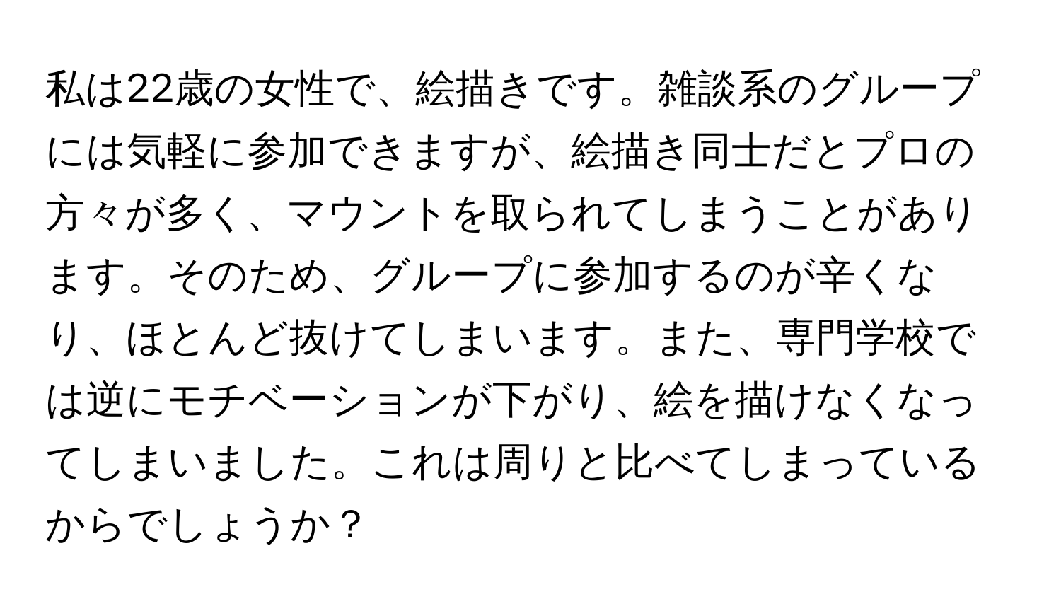 私は22歳の女性で、絵描きです。雑談系のグループには気軽に参加できますが、絵描き同士だとプロの方々が多く、マウントを取られてしまうことがあります。そのため、グループに参加するのが辛くなり、ほとんど抜けてしまいます。また、専門学校では逆にモチベーションが下がり、絵を描けなくなってしまいました。これは周りと比べてしまっているからでしょうか？