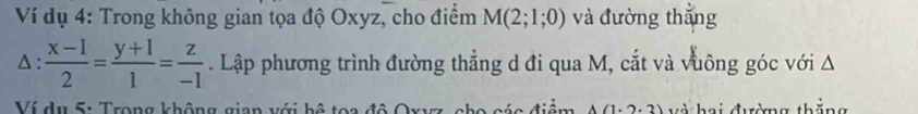 Ví dụ 4: Trong không gian tọa độ Oxyz, cho điểm M(2;1;0) và đường thắng
△ : (x-1)/2 = (y+1)/1 = z/-1 . Lập phương trình đường thẳng d đi qua M, cắt và vuông góc với Δ
Ví du 5: Trong không gian với bộ tọa 2.2 à hai đường thắng