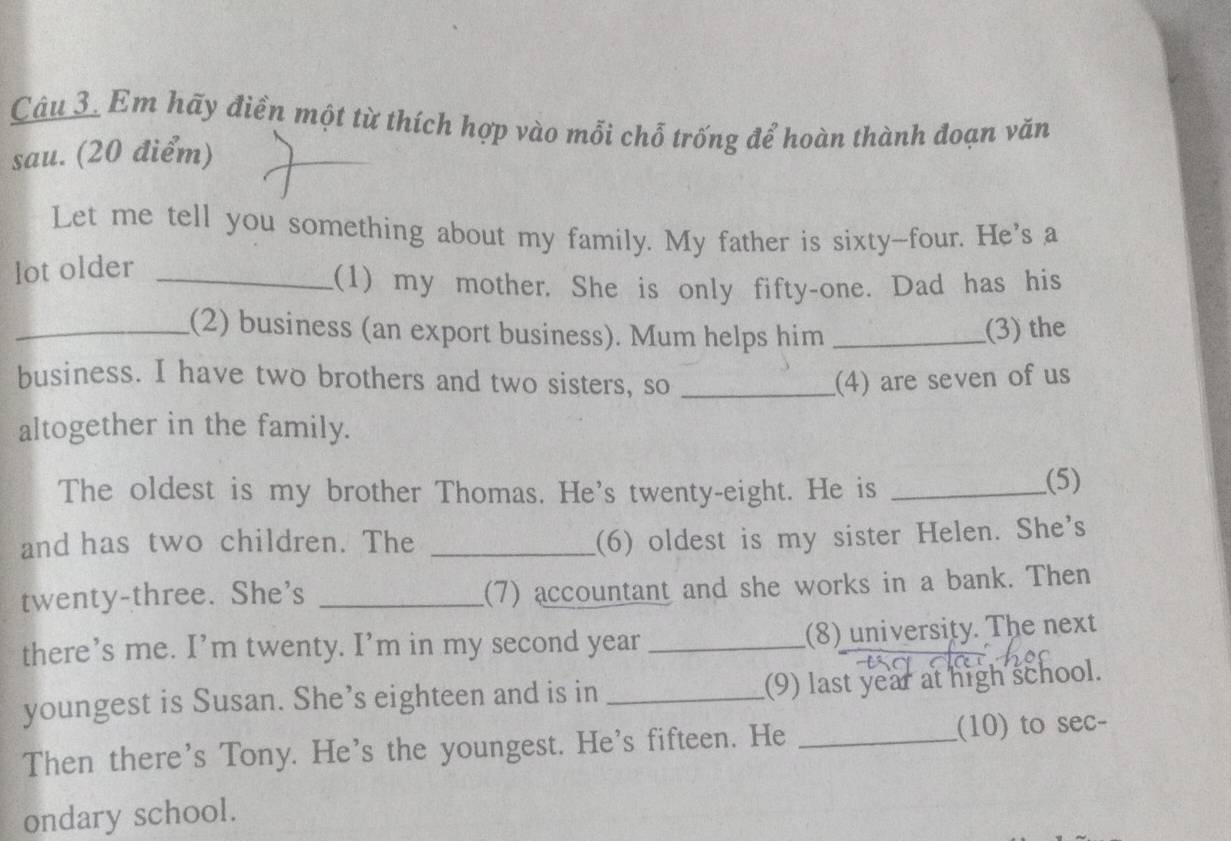Em hãy điển một từ thích hợp vào mỗi chỗ trống để hoàn thành đoạn văn 
sau. (20 điểm) 
Let me tell you something about my family. My father is sixty-four. He's a 
lot older_ 
(1) my mother. She is only fifty-one. Dad has his 
_(2) business (an export business). Mum helps him _(3) the 
business. I have two brothers and two sisters, so _(4) are seven of us 
altogether in the family. 
The oldest is my brother Thomas. He's twenty-eight. He is_ 
(5) 
and has two children. The_ 
(6) oldest is my sister Helen. She's 
twenty-three. She's_ 
(7) accountant and she works in a bank. Then 
there’s me. I’m twenty. I’m in my second year _(8) university. The next 
youngest is Susan. She’s eighteen and is in _(9) last year at high school. 
Then there's Tony. He's the youngest. He's fifteen. He _(10) to sec- 
ondary school.