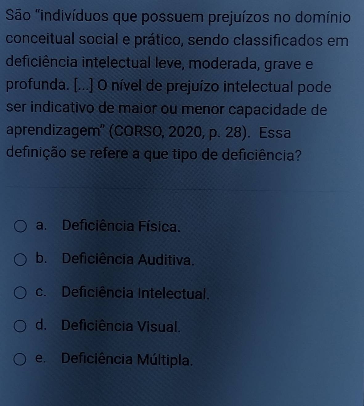 São "indivíduos que possuem prejuízos no domínio
conceitual social e prático, sendo classificados em
deficiência intelectual leve, moderada, grave e
profunda. [...] O nível de prejuízo intelectual pode
ser indicativo de maior ou menor capacidade de
aprendizagem” (CORSO, 2020, p. 28). Essa
definição se refere a que tipo de deficiência?
a. Deficiência Física.
b. Deficiência Auditiva.
c. Deficiência Intelectual.
d. Deficiência Visual.
e. Deficiência Múltipla.