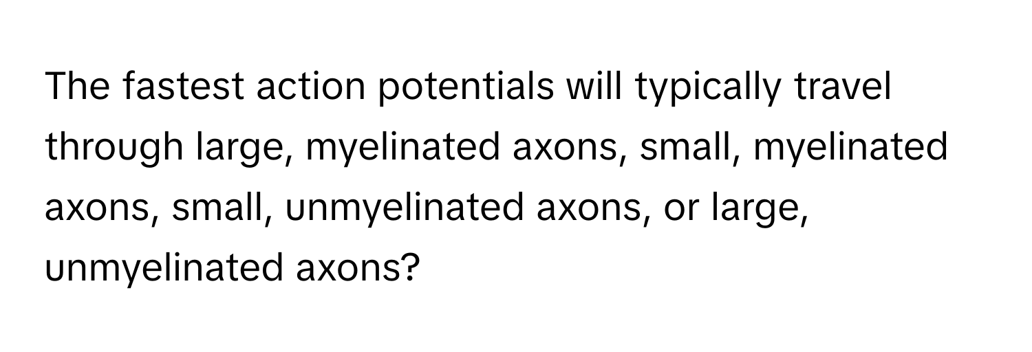 The fastest action potentials will typically travel through large, myelinated axons, small, myelinated axons, small, unmyelinated axons, or large, unmyelinated axons?