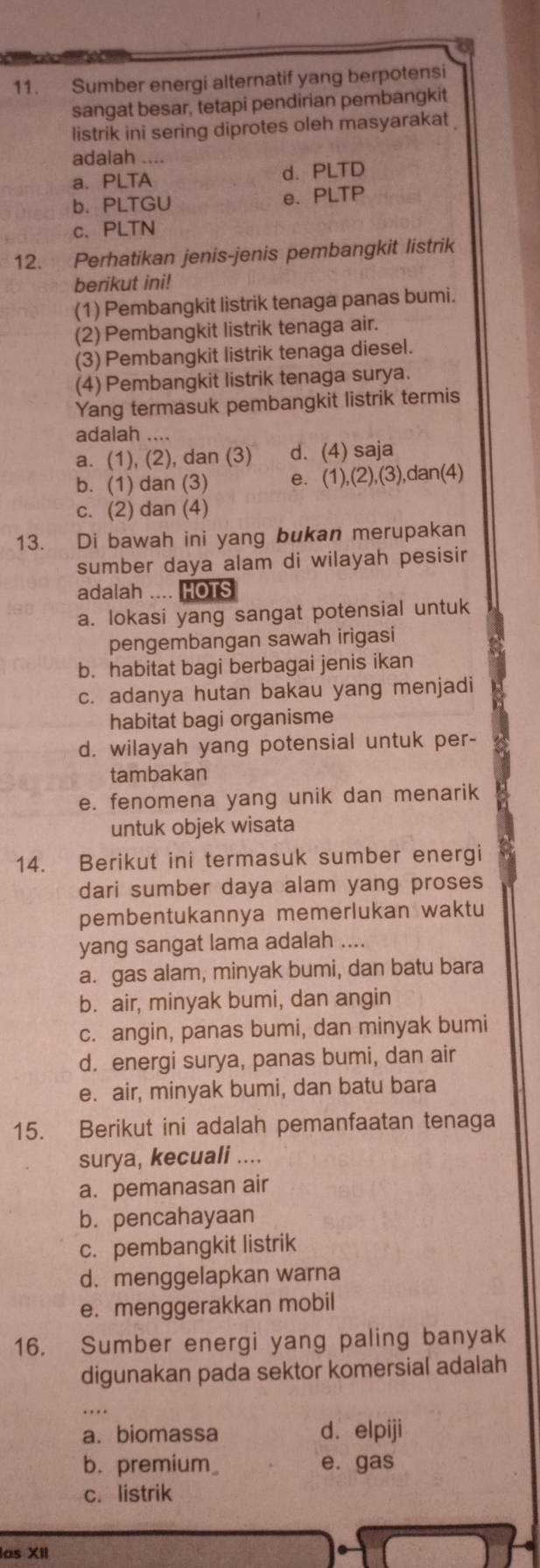 Sumber energi alternatif yang berpotensi
sangat besar, tetapi pendirian pembangkit
listrik ini sering diprotes oleh masyarakat
adalah ....
a. PLTA d. PLTD
b. PLTGU e. PLTP
c. PLTN
12. Perhatikan jenis-jenis pembangkit listrik
berikut ini!
(1) Pembangkit listrik tenaga panas bumi.
(2) Pembangkit listrik tenaga air.
(3) Pembangkit listrik tenaga diesel.
(4) Pembangkit listrik tenaga surya.
Yang termasuk pembangkit listrik termis
adalah ....
a. (1), (2), dan (3) d. (4) saja
b. (1) dan (3) e. (1),(2),(3),dan(4)
c. (2) dan (4)
13. Di bawah ini yang bukan merupakan
sumber daya alam di wilayah pesisir
adalah .... HOTS
a. lokasi yang sangat potensial untuk
pengembangan sawah irigasi
b. habitat bagi berbagai jenis ikan
c. adanya hutan bakau yang menjadi
habitat bagi organisme
d. wilayah yang potensial untuk per-
tambakan
e. fenomena yang unik dan menarik
untuk objek wisata
14. Berikut ini termasuk sumber energi
dari sumber daya alam yang proses
pembentukannya memerlukan waktu
yang sangat lama adalah ....
a. gas alam, minyak bumi, dan batu bara
b. air, minyak bumi, dan angin
c. angin, panas bumi, dan minyak bumi
d. energi surya, panas bumi, dan air
e. air, minyak bumi, dan batu bara
15. Berikut ini adalah pemanfaatan tenaga
surya, kecuali ....
a. pemanasan air
b. pencahayaan
c. pembangkit listrik
d. menggelapkan warna
e. menggerakkan mobil
16. Sumber energi yang paling banyak
digunakan pada sektor komersial adalah
.
a. biomassa d. elpiji
b. premium_ e. gas
c. listrik
las XII