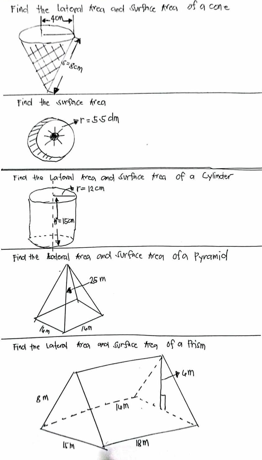 Find the lateral Area and surfnice Area of a cone
4cm
s=8cm
Find the surface Area
r=5.5dm
Find the lateral Area and Surface trea of a Cylinder
Find the ateral Area and surface Area of a Pynamid
Find the Lateral Area and surfaice Areg of a Prism