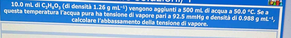 10. 0 mL di C_3H_8O_3 (di densità 1.26 mL^(-1)) ) vengono aggiunti a 500 mL di acqua a 50.0°C. Se a 
questa temperatura l’acqua pura ha tensione di vapore pari a 92.5 mmHg e densità di 0.988 g mL^(-1), 
calcolare l’abbassamento della tensione di vapore.