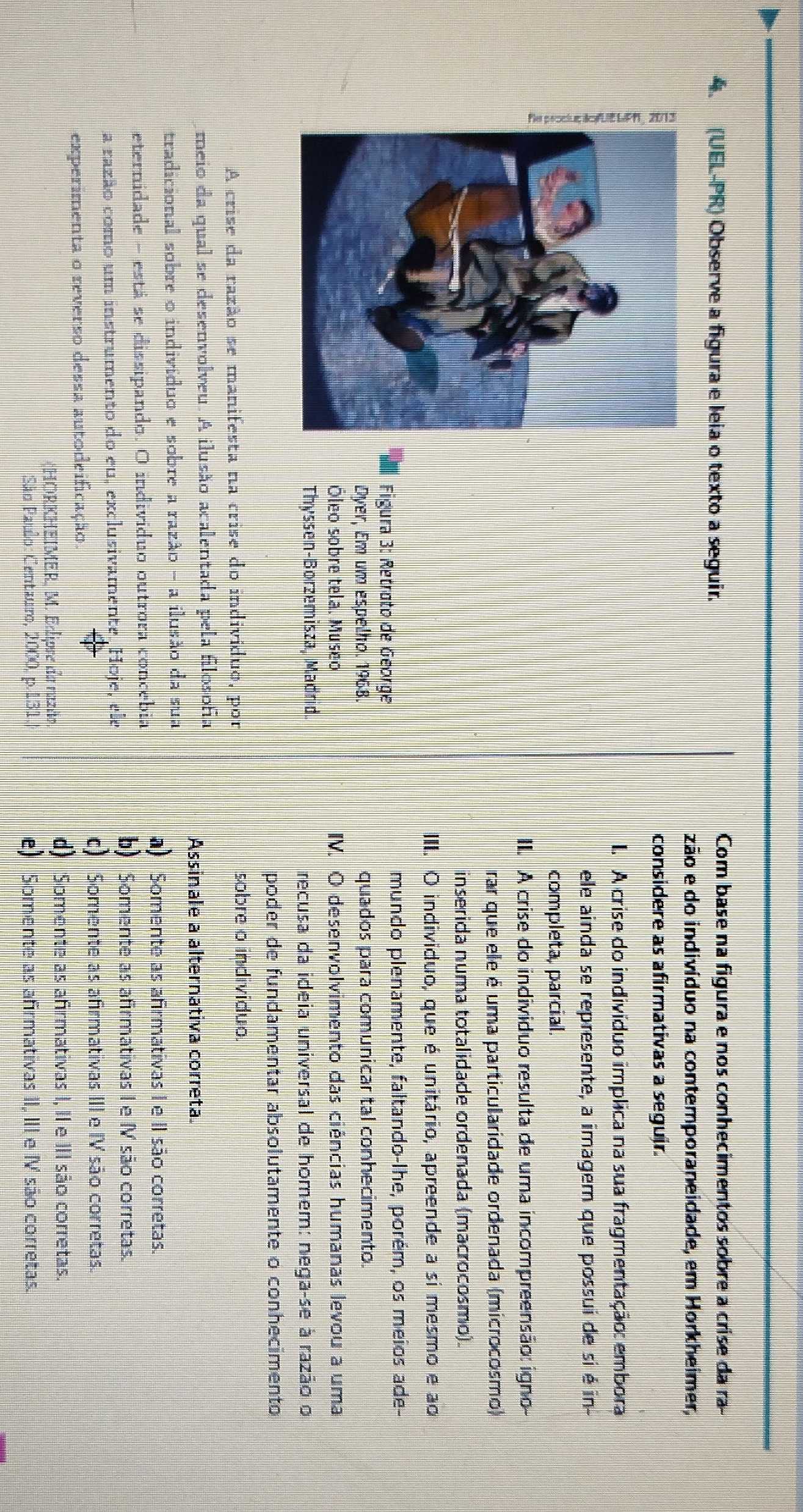 (UEL-PR) Observe a figura e leia o texto a seguir. Com base na figura e nos conhecimentos sobre a crise da ra-
zão e do indivíduo na contemporaneidade, em Horkheimer,
considere as afirmativas a seguir.
I. A crise do indivíduo implica na sua fragmentação: embora
ele ainda se represente, a imagem que possui de si é in-
completa, parcial.
II. A crise do individuo resulta de uma incompreensão: igno-
rar que ele é uma particularidade ordenada (microcosmo)
inserida numa totalidade ordenada (macrocosmo).
III. O individuo, que é unitário, apreende a si mesmo e ao
Figura 3: Retroto de George
mundo plenamente, faltando-lhe, porém, os meios ade-
Dyer, Em um espelho. 1968. quados para comunicar tal conhecimento.
Óleo sobre tela. Museo IV. O desenvolvimento das ciências humanas levou a uma
Thyssen-Borzemisza, Madrid. recusa da ideia universal de homem: nega-se à razão o
poder de fundamentar absolutamente o conhecimento
A crise da razão se manifesta na crise do indivíduo, por sobre o individuo.
meio da qual se desenvolveu. A ilusão acalentada pela filosofia
Assinale a alternativa correta
tradicional sobre o indivíduo e sobre a razão - a ilusão da sua
a) Somente as afirmativas I e II são corretas.
eternidade - está se dissipando. O individuo outrora concebia
b) Somente as afirmativas I e IV são corretas.
a razão como um instrumento do eu, exclusivamente. Hoje, ele
c) Somente as afirmativas III e IV são corretas.
experimenta o reverso dessa autodeificação.
(HORKHEIMER, M. Edipre da nazão.
d) Somente as afirmativas I, II e III são corretas.
São Paulo: Centauro, 2000, p.131. e) Somente as afirmativas II, III e I são corretas.