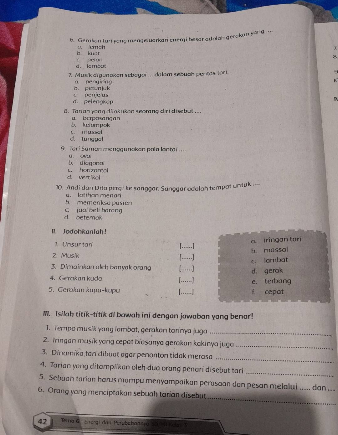 Gerakan tari yang mengeluarkan energi besar adalah gerakan yang ....
a. lemah 7.
b. kuat 8.
c. pelan
d. lambat
7. Musik digunakan sebagai ... dalam sebuah pentas tari. 9
a. pengiring
10
b. petunjuk
c. penjelas
d. pelengkap
8. Tarian yang dilakukan seorang diri disebut ....
a. berpasangan
b. kelompok
c. massal
d. tunggal
9. Tari Saman menggunakan pola lantai ....
a. oval
b. diagonal
c. horizontal
d. vertikal
10. Andi dan Dita pergi ke sanggar. Sanggar adalah tempat untuk ....
a. latihan menari
b. memeriksa pasien
c. jual beli barang
d. beternak
11. Jodohkanlah!
a. iringan tari
1. Unsur tari [....]
b. massal
2. Musik [......]
c. lambat
3. Dimainkan oleh banyak orang [….....]
d. gerak
4. Gerakan kuda [……]
e. terbang
5. Gerakan kupu-kupu f. cepat
[......]
I11. Isilah titik-titik di bawah ini dengan jawaban yang benar!
1. Tempo musik yang lambat, gerakan tarinya juga_
2. Iringan musik yang cepat biasanya gerakan kakinya juga_
_
3. Dinamika tari dibuat agar penonton tidak merasa
_
4. Tarian yang ditampilkan oleh dua orang penari disebut tari
5. Sebuah tarian harus mampu menyampaikan perasaan dan pesan melalui ..... dan .....
_
6. Orang yang menciptakan sebuah tarian disebut
42  Tema 6 : Energi dan Perubahannya 5D/MI Kelas 3