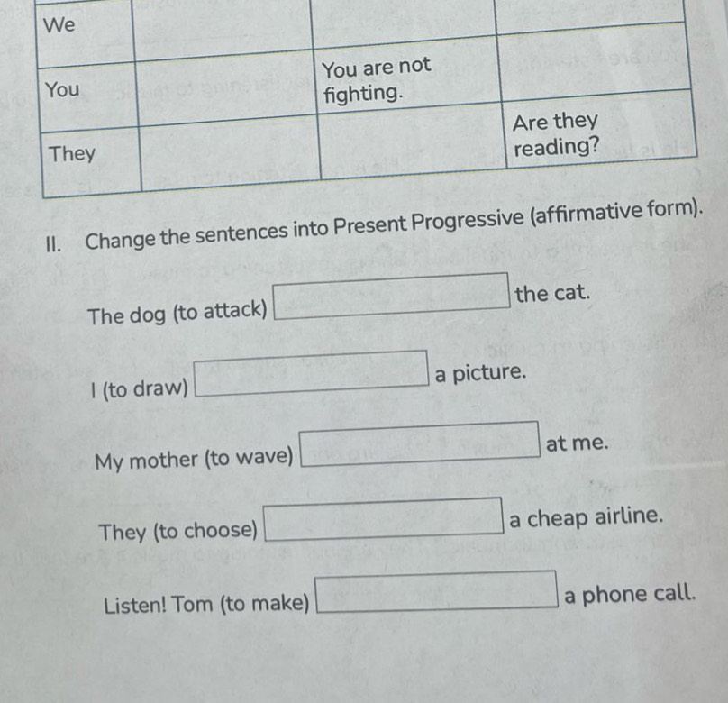 Change the sentences into Prese 
The dog (to attack) □ thecat. 
I (to draw) □ a picture. 
My mother (to wave) □ atme. 
They (to choose) □ a cheap airline. 
Listen! Tom (to make) □ a phone call.