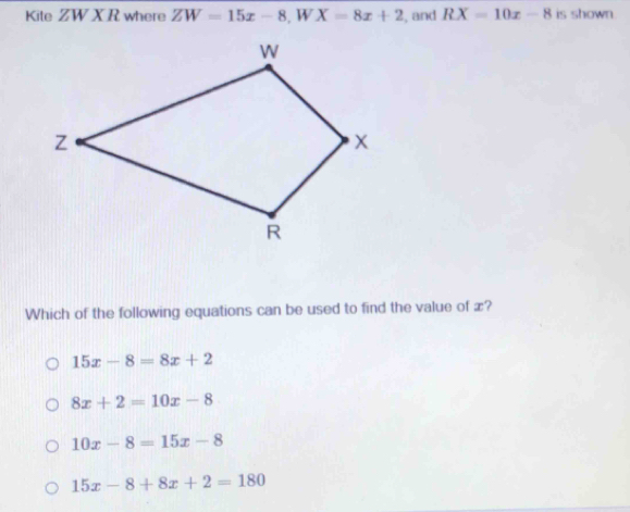 Kite ZW X R where ZW=15x-8, WX=8x+2 , and RX=10x-8 is shown.
Which of the following equations can be used to find the value of æ?
15x-8=8x+2
8x+2=10x-8
10x-8=15x-8
15x-8+8x+2=180