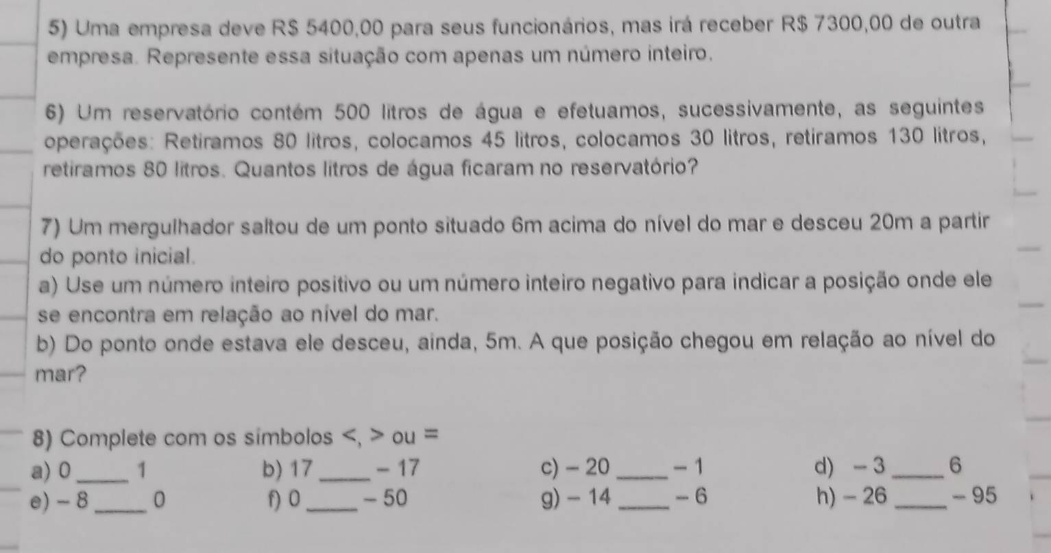 Uma empresa deve R$ 5400,00 para seus funcionários, mas irá receber R$ 7300,00 de outra 
empresa. Represente essa situação com apenas um número inteiro. 
6) Um reservatório contém 500 litros de água e efetuamos, sucessivamente, as seguintes 
operações: Retiramos 80 litros, colocamos 45 litros, colocamos 30 litros, retiramos 130 litros, 
retiramos 80 lítros. Quantos litros de água ficaram no reservatório? 
7) Um mergulhador saltou de um ponto situado 6m acima do nível do mar e desceu 20m a partir 
do ponto inicial. 
a) Use um número inteiro positivo ou um número inteiro negativo para indicar a posição onde ele 
se encontra em relação ao nível do mar. 
b) Do ponto onde estava ele desceu, ainda, 5m. A que posição chegou em relação ao nível do 
mar? 
8) Complete com os simbolos , ou = 
a) 0_  1 b) 17_  - 17 c) - 20 _ - 1 d) - 3 _ 6
e) - 8_  0 f) 0 _ - 50 g) - 14 _ - 6 h) - 26 _ - 95