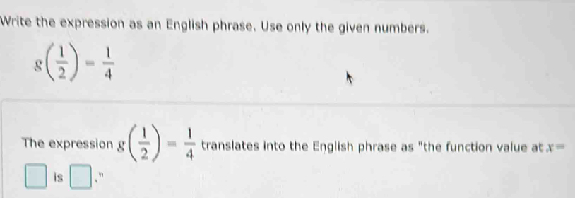 Write the expression as an English phrase. Use only the given numbers.
g( 1/2 )= 1/4 
The expression g( 1/2 )= 1/4  translates into the English phrase as "the function value at x=
is □ 、"