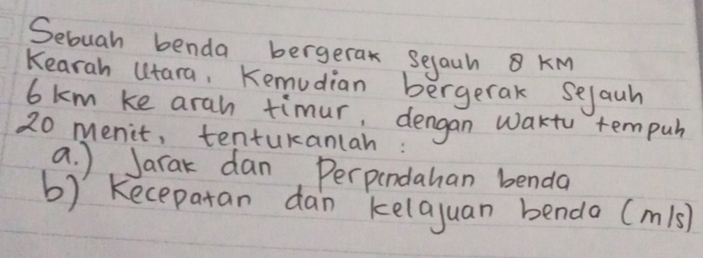 Sebuah benda bergerak seyauh KM
Kearah utara, Kemudian bergerak sejauh
6km ke arah timur, dengan wakto tempuh
20 menit, tentukanlah : 
a. ) Jarak dan, Perpendahan benda 
b) kecepatan dan kelajuan bendo (m/s)