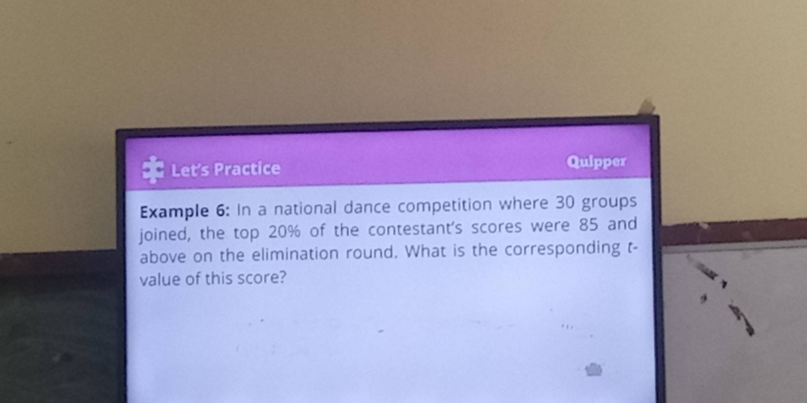 Let's Practice Quipper 
Example 6: In a national dance competition where 30 groups 
joined, the top 20% of the contestant's scores were 85 and 
above on the elimination round. What is the corresponding t - 
value of this score?