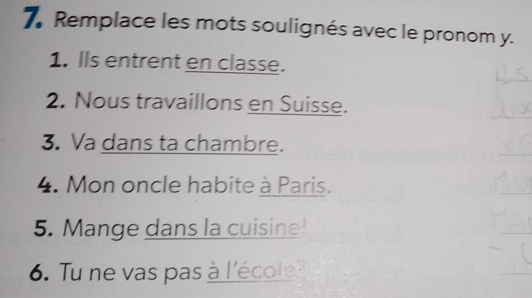 Remplace les mots soulignés avec le pronom y. 
1. Ils entrent en classe. 
2. Nous travaillons en Suisse. 
3. Va dans ta chambre. 
4. Mon oncle habite à Paris. 
5. Mange dans la cuisine! 
6. Tu ne vas pas à l'école?