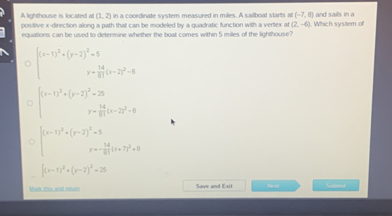 A lighthouse is located at (1,2) in a coordinate system measured in miles. A sailboat starts at (-7,8) and sails in a
positive x -direction along a path that can be modeled by a quadratic function with a vertex at (2,-6). Which system of
equations can be used to determine whether the boat comes within 5 miles of the lighthouse?
beginarrayr (x-1)^2+(y-2)^2=5 y= 14/61 (x-2)^2-6endarray
beginarrayr (x-1)^2+(y-2)^2=25 y= 14/81 (x-2)^2-6endarray
beginarrayr beginpmatrix x-1end(pmatrix)^2+beginpmatrix y-2end(pmatrix)^2=5 y=- 14/81 (x+7)^2+8endarray
[(x-1)^2+(y-2)^2=25
Mark this and return Save and Exit Next Subent