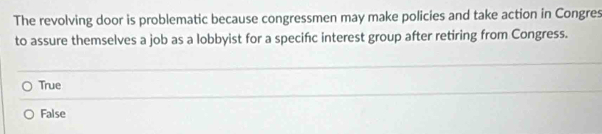 The revolving door is problematic because congressmen may make policies and take action in Congres
to assure themselves a job as a lobbyist for a specifc interest group after retiring from Congress.
True
False