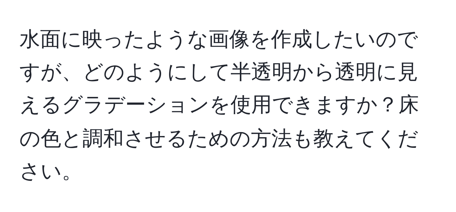 水面に映ったような画像を作成したいのですが、どのようにして半透明から透明に見えるグラデーションを使用できますか？床の色と調和させるための方法も教えてください。