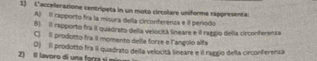 L'accelerazione centripeta in un moto circolare uniforme rappresenta:
A) Il rapporto fra la misura della circonferenza e il período
B) Il rapporto fra il quadrato della velocitá lineare e il raggio dela circonferenza
C) Il prodotto fra momento delle forze e l'angolo alfs
D) Il prodotto fra il quadrato della velocitá lineare e il raggio della circonferenza
2) Il lavoro di una forza si mírum