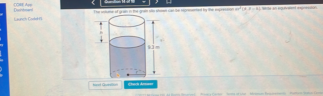 CORE App Question 14 of 18 
Dashboard , Write an equivalent expression. 
The volume of grain in the grain silo shown can be represented by the expression π r^2(9.3-h)
Launch CodeHS 
h 
y 
m 
Next Question Check Answer 
2022 McGraw Hill All Rights Reserved. Privacy Center Terms of Use Minimum Requirements Platform Status Cente