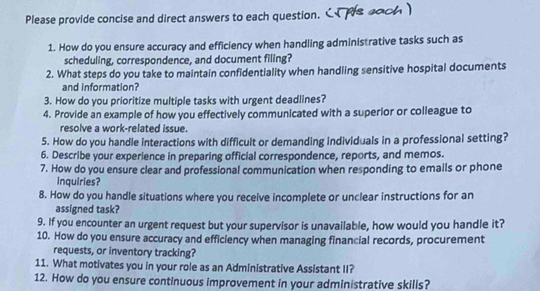 Please provide concise and direct answers to each question. 
1. How do you ensure accuracy and efficiency when handling adminis rative tasks such as 
scheduling, correspondence, and document filing? 
2. What steps do you take to maintain confidentiality when handling sensitive hospital documents 
and information? 
3. How do you prioritize multiple tasks with urgent deadlines? 
4. Provide an example of how you effectively communicated with a superior or colleague to 
resolve a work-related issue. 
5. How do you handle interactions with difficult or demanding individuals in a professional setting? 
6. Describe your experience in preparing official correspondence, reports, and memos. 
7. How do you ensure clear and professional communication when responding to emails or phone 
inquiries? 
8. How do you handle situations where you receive incomplete or unclear instructions for an 
assigned task? 
9. If you encounter an urgent request but your supervisor is unavailable, how would you handle it? 
10. How do you ensure accuracy and efficiency when managing financial records, procurement 
requests, or inventory tracking? 
11. What motivates you in your role as an Administrative Assistant II? 
12. How do you ensure continuous improvement in your administrative skills?