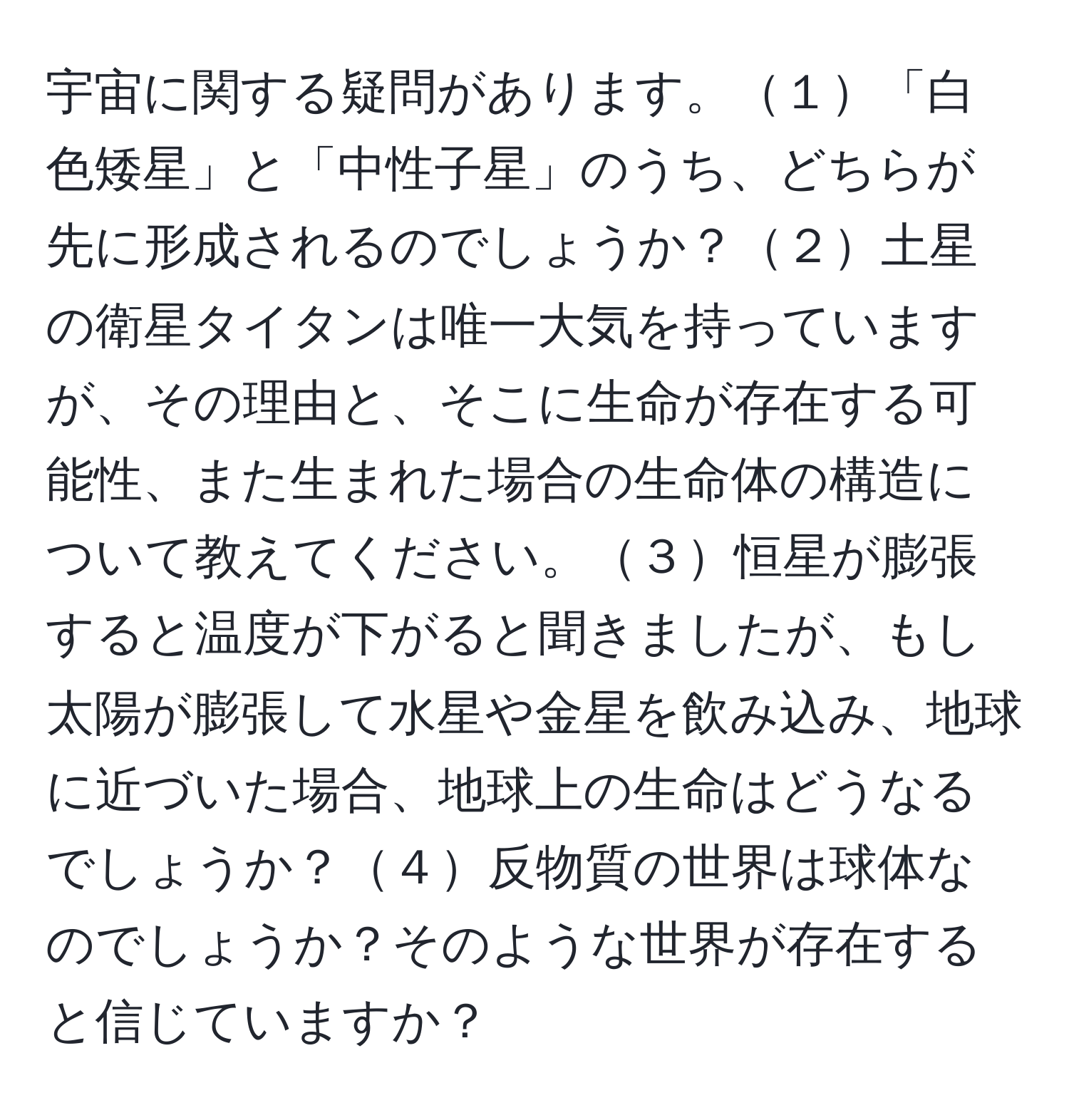 宇宙に関する疑問があります。１「白色矮星」と「中性子星」のうち、どちらが先に形成されるのでしょうか？２土星の衛星タイタンは唯一大気を持っていますが、その理由と、そこに生命が存在する可能性、また生まれた場合の生命体の構造について教えてください。３恒星が膨張すると温度が下がると聞きましたが、もし太陽が膨張して水星や金星を飲み込み、地球に近づいた場合、地球上の生命はどうなるでしょうか？４反物質の世界は球体なのでしょうか？そのような世界が存在すると信じていますか？