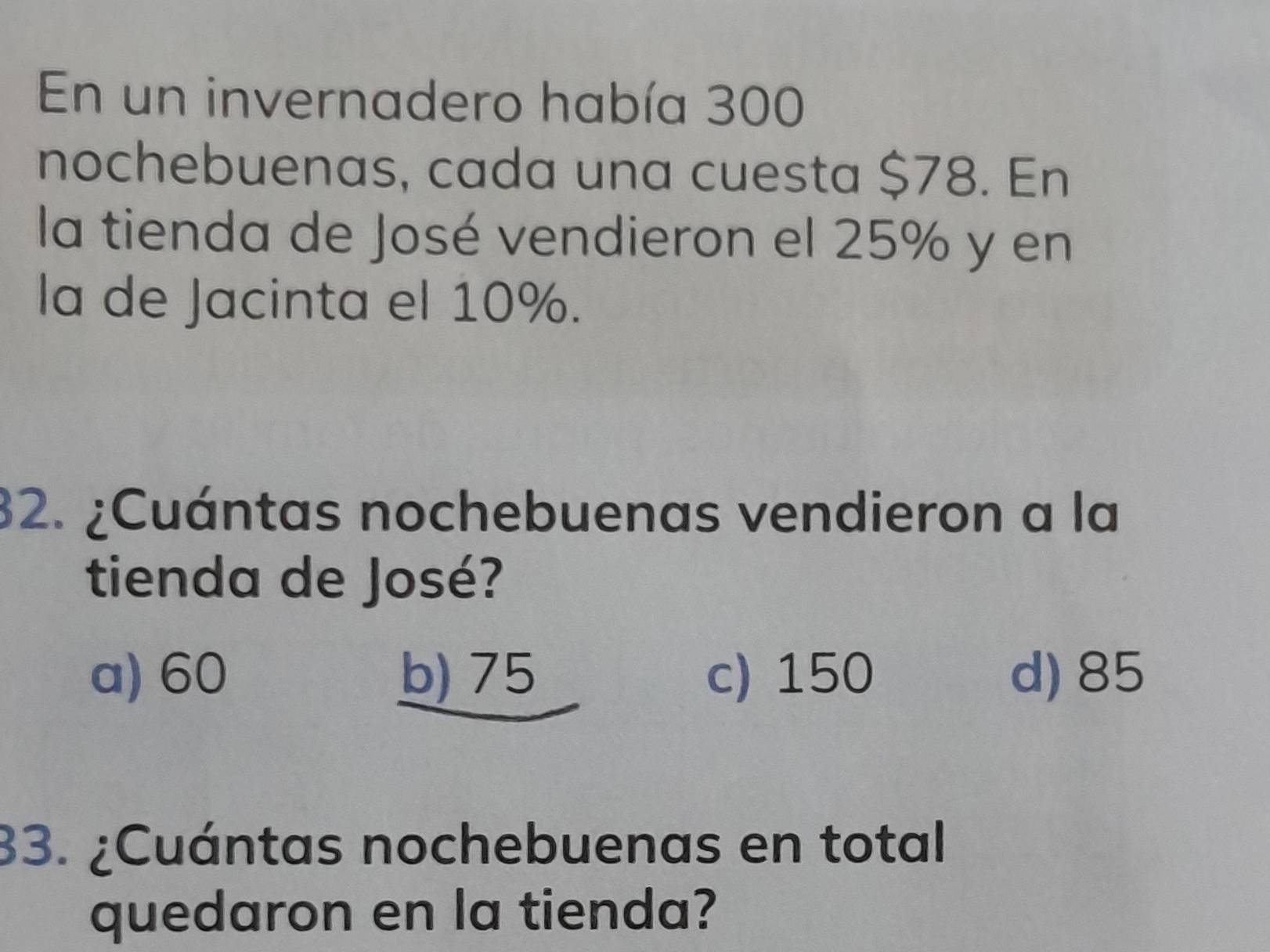 En un invernadero había 300
nochebuenas, cada una cuesta $78. En
la tienda de José vendieron el 25% y en
la de Jacinta el 10%.
32. ¿Cuántas nochebuenas vendieron a la
tienda de José?
a) 60 b) 75 c) 150 d) 85
33. ¿Cuántas nochebuenas en total
quedaron en la tienda?