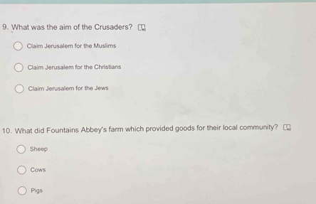 What was the aim of the Crusaders?
Claim Jerusalem for the Muslims
Claim Jerusalem for the Christians
Claim Jerusalem for the Jews
10. What did Fountains Abbey's farm which provided goods for their local community?
Sheep
Cows
Pigs