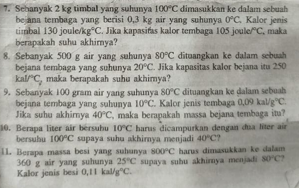 Sebanyak 2 kg timbal yang suhunya 100°C dimasukkan ke dalam sebuah 
bejana tembaga yang berisi 0,3 kg air yang suhunya 0°C Kalor jenis 
timbal 130 joule/ K g°C. Jika kapasitas kalor tembaga 105 joule /^circ C maka 
berapakah suhu akhirnya? 
8. Sebanyak 500 g air yang suhunya 80°C dituangkan ke dalam sebuah 
bejana tembaga yang suhunya 20°C. Jika kapasitas kalor bejana itu 250
kal/^circ C , maka berapakah suhu akhirnya? 
9. Sebanyak 100 gram air yang suhunya 80°C dituangkan ke dalam sebuah 
bejana tembaga yang suhunya 10°C. Kalor jenis tembaga 0.09kal/g°C. 
Jika suhu akhirnya 40°C , maka berapakah massa bejana tembaga itu? 
10. Berapa liter air bersuhu 10°C harus dicampurkan dengan đua liter air 
bersuhu 100°C supaya suhu akhirnya menjadi 40°C ? 
11. Berapa massa besi yang suhunya 800°C harus dimasukkan ke dalam
360 g air yang suhunya 25°C supaya suhu akhirnya menjadi 80°C
Kalor jenis besi 0, 11kal/g°C.