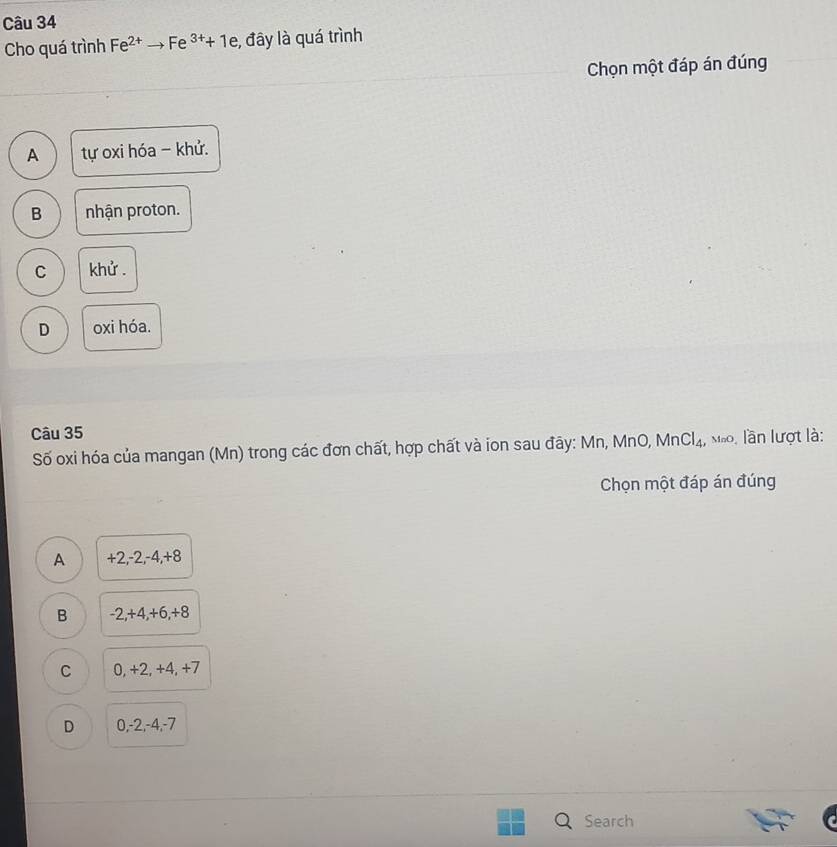 Cho quá trình Fe^(2+)to Fe^(3+)+1e , đây là quá trình
Chọn một đáp án đúng
A tự oxi hóa - khử.
B nhận proton.
C khử.
D oxi hóa.
Câu 35
Số oxi hóa của mangan (Mn) trong các đơn chất, hợp chất và ion sau đãy: Mn, MnO, MnCl_4, Mão, lần lượt là:
Chọn một đáp án đúng
A +2, -2, -4, +8
B -2, +4, +6, +8
C 0, +2, +4, +7
D 0, -2, -4, -7
Search