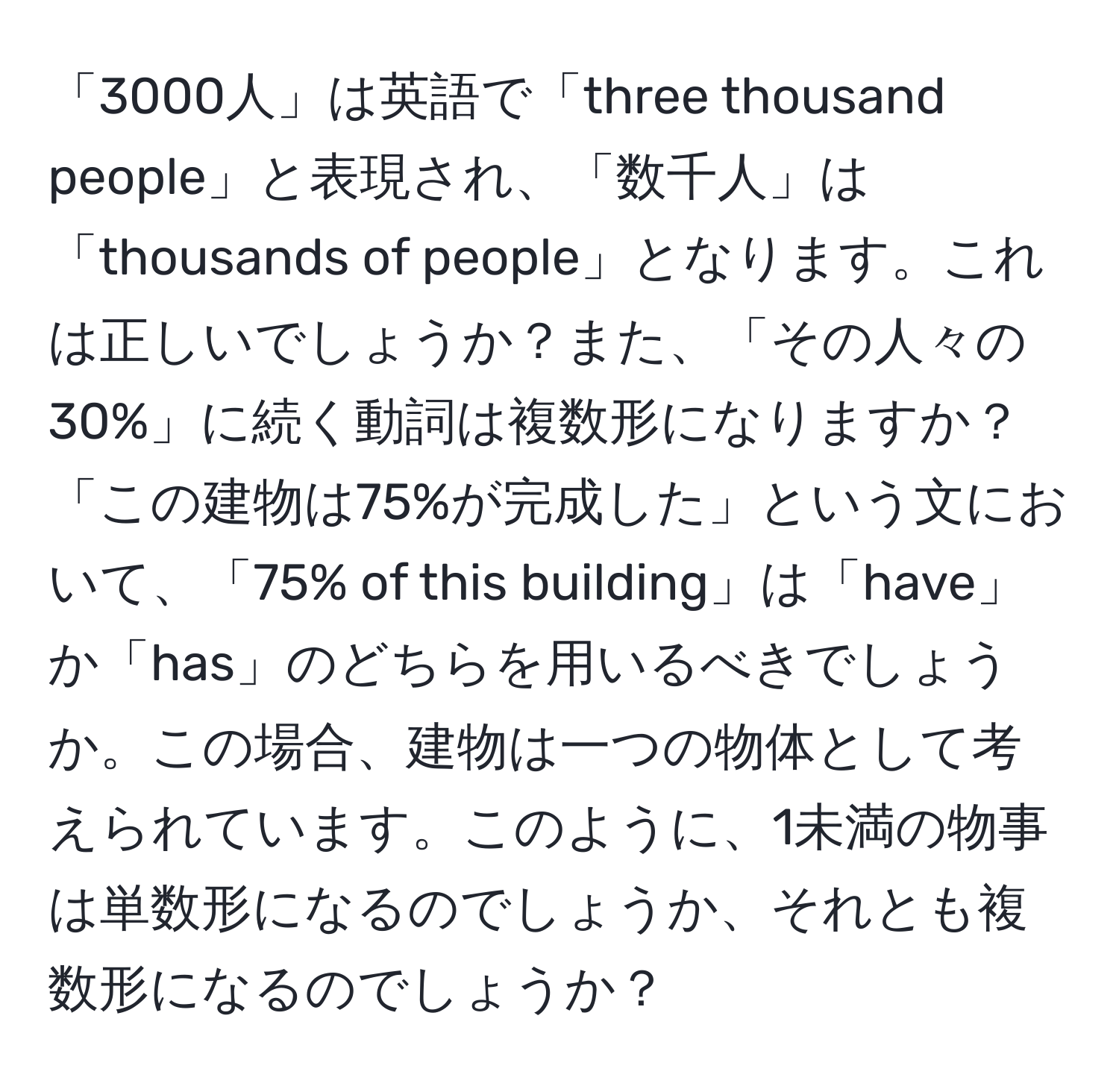 「3000人」は英語で「three thousand people」と表現され、「数千人」は「thousands of people」となります。これは正しいでしょうか？また、「その人々の30%」に続く動詞は複数形になりますか？「この建物は75%が完成した」という文において、「75% of this building」は「have」か「has」のどちらを用いるべきでしょうか。この場合、建物は一つの物体として考えられています。このように、1未満の物事は単数形になるのでしょうか、それとも複数形になるのでしょうか？