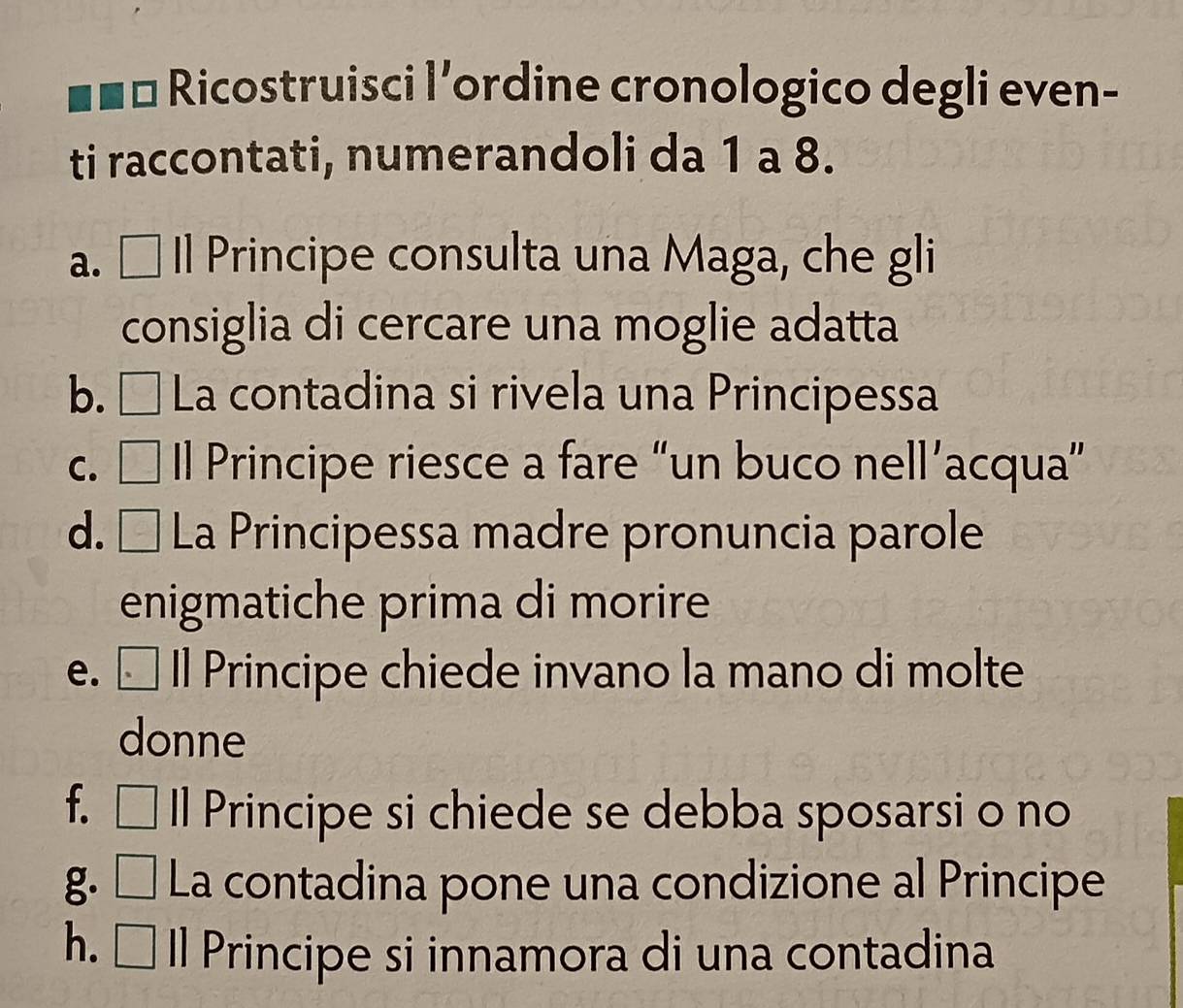 □ a Ricostruisci l'ordine cronologico degli even- 
ti raccontati, numerandoli da 1 a 8. 
a. ÉIl Principe consulta una Maga, che gli 
consiglia di cercare una moglie adatta 
b. É La contadina si rivela una Principessa 
c. □ Il Principe riesce a fare “un buco nell’acqua” 
d. □ La Principessa madre pronuncia parole 
enigmatiche prima di morire 
e. Il Principe chiede invano la mano di molte 
donne 
f. ₹ Il Principe si chiede se debba sposarsi o no 
g. □ La contadina pone una condizione al Principe 
h. ₹ ll Principe si innamora di una contadina