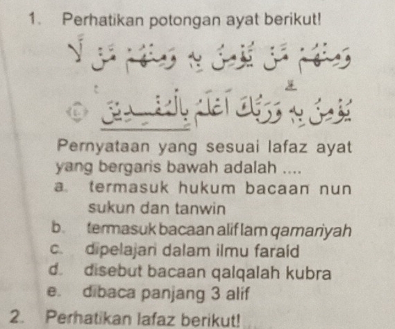 Perhatikan potongan ayat berikut!
j 
Pernyataan yang sesuai lafaz ayat
yang bergaris bawah adalah ....
atermasuk hukum bacaan nun 
sukun dan tanwin
b. termasuk bacaan alif lam qamariyah
c. dipelajan dalam ilmu faraíd
d disebut bacaan qalqalah kubra
e. dibaca panjang 3 alif
2. Perhatikan lafaz berikut!