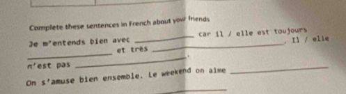 Complete these sentences in French about your friends 
]e m° entends bien avec _car il / elle est toujours 
_ 
et très _. Il / elle 
_. 
n' est pas 
_ 
_ 
On s' amuse bien ensemble. Le weekend on aime