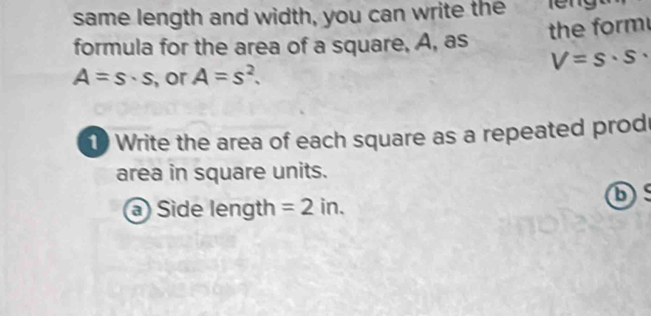 same length and width, you can write the 
the form 
formula for the area of a square, A, as
V=s· s·
A=s· s , or A=s^2. 
1) Write the area of each square as a repeated prod 
area in square units. 
D 
a) Side length =2in.