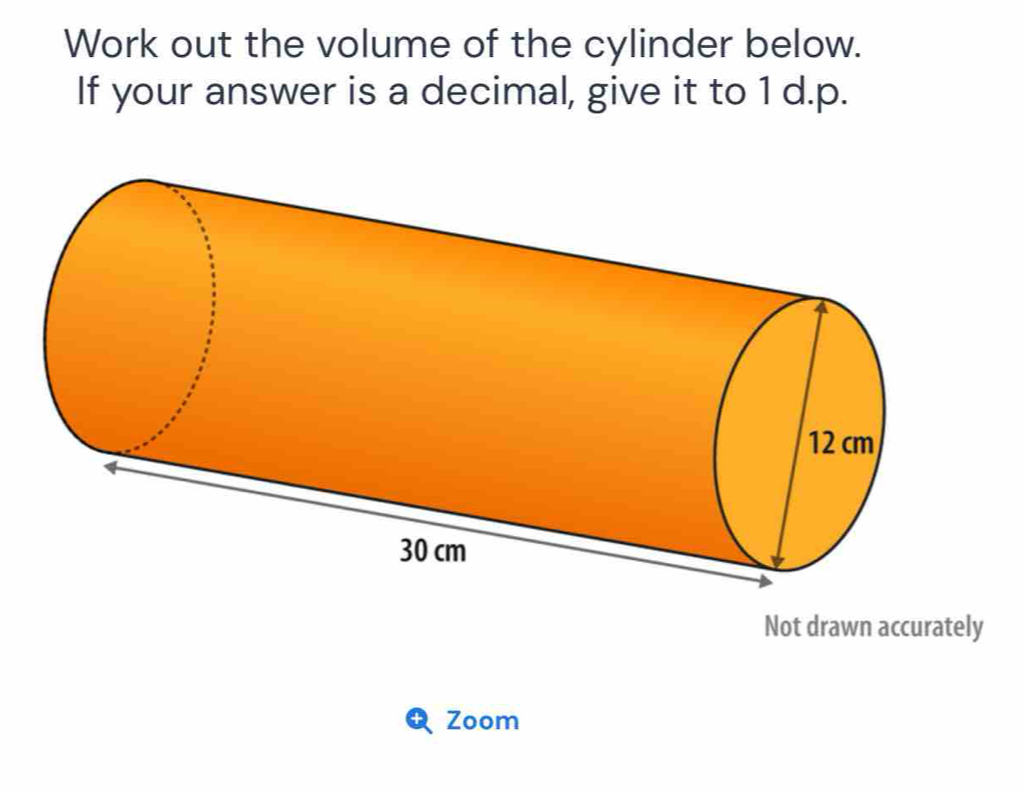 Work out the volume of the cylinder below. 
If your answer is a decimal, give it to 1 d.p. 
Not drawn accurately 
Zoom