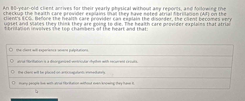 An 80-year-old client arrives for their yearly physical without any reports, and following the
checkup the health care provider explains that they have noted atrial fibrillation (AF) on the
client’s ECG. Before the health care provider can explain the disorder, the client becomes very
upset and states they think they are going to die. The health care provider explains that atrial
fibrillation involves the top chambers of the heart and that:
the client will experience severe palpitations.
atrial fibrillation is a disorganized ventricular rhythm with recurrent circuits.
the client will be placed on anticoagulants immediately.
many people live with atrial fibrillation without even knowing they have it.