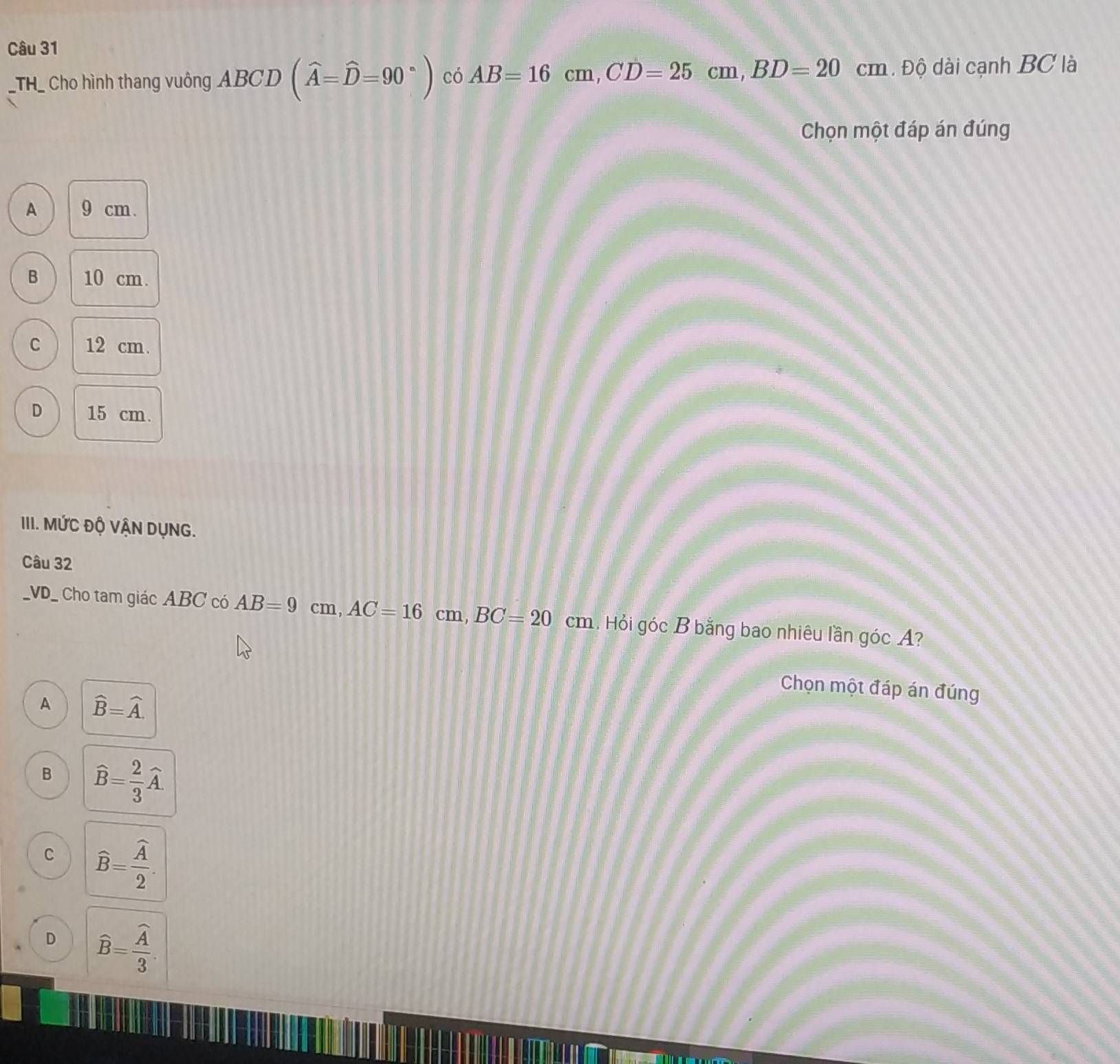 TH_ Cho hình thang vuông ABC CI D (widehat A=widehat D=90°) có AB=16cm, CD=25cm, BD=20cm. Độ dài cạnh BC là
Chọn một đáp án đúng
A 9 cm.
B 10 cm.
C 12 cm.
D 15 cm.
III. MỨC Độ VẬN DỤNG.
Câu 32
_VD_ Cho tam giác ABC có AB=9cm, AC=16cm, BC=20cm 1. Hỏi góc B bằng bao nhiêu lần góc A?
Chọn một đáp án đúng
A widehat B=widehat A.
B widehat B= 2/3 widehat A.
C widehat B=frac widehat A2.
D widehat B=frac widehat A3.