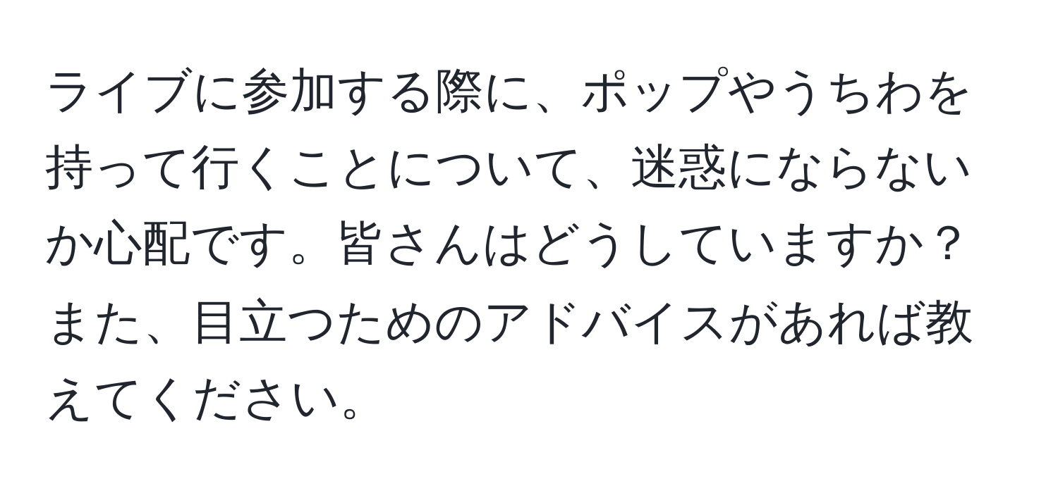 ライブに参加する際に、ポップやうちわを持って行くことについて、迷惑にならないか心配です。皆さんはどうしていますか？また、目立つためのアドバイスがあれば教えてください。