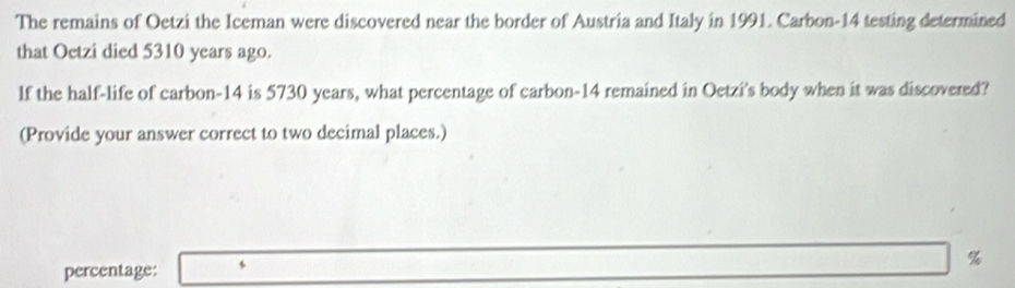 The remains of Oetzi the Iceman were discovered near the border of Austria and Italy in 1991. Carbon- 14 testing determined 
that Oetzi died 5310 years ago. 
If the half-life of carbon- 14 is 5730 years, what percentage of carbon- 14 remained in Oetzi's body when it was discovered? 
(Provide your answer correct to two decimal places.)
%
percentage: