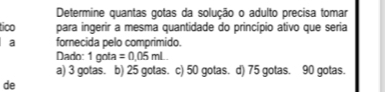 Determine quantas gotas da solução o adulto precisa tomar
tico para ingerir a mesma quantidade do princípio ativo que seria
a fornecida pelo comprimido.
Dado: 1 gota =0.05mL
a) 3 gotas. b) 25 gotas. c) 50 gotas. d) 75 gotas. 90 gotas.
de