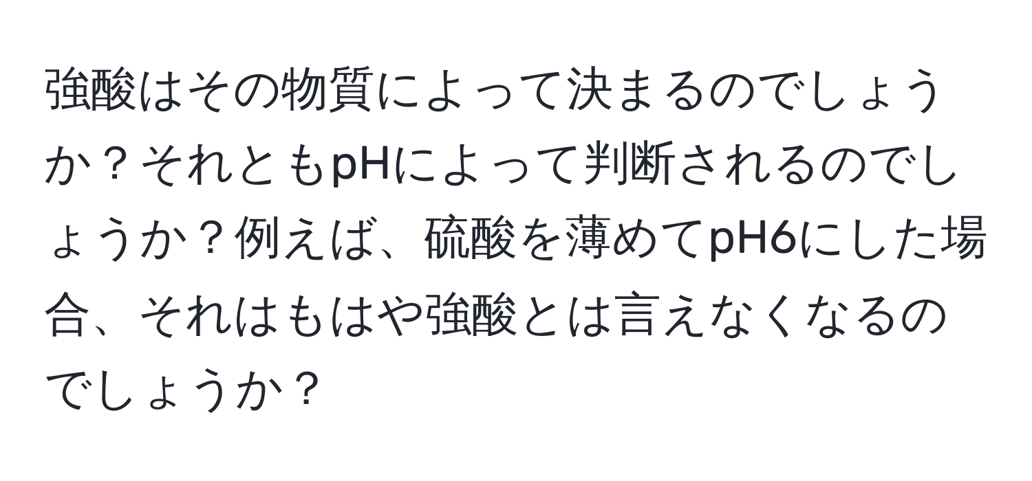 強酸はその物質によって決まるのでしょうか？それともpHによって判断されるのでしょうか？例えば、硫酸を薄めてpH6にした場合、それはもはや強酸とは言えなくなるのでしょうか？