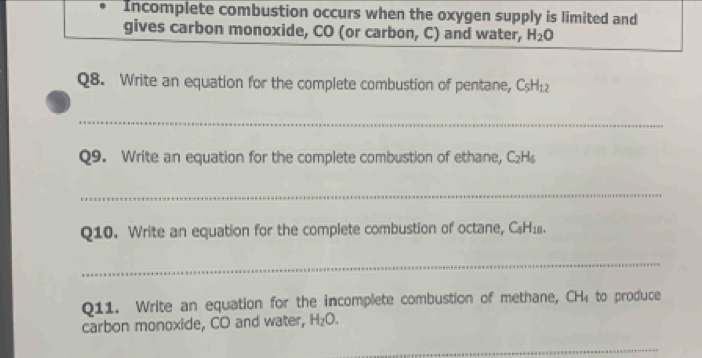 Incomplete combustion occurs when the oxygen supply is limited and 
gives carbon monoxide, CO (or carbon, C) and water, H_2O
Q8. Write an equation for the complete combustion of pentane, C_5H_12
_ 
Q9. Write an equation for the complete combustion of ethane, C_2H_5
_ 
Q10. Write an equation for the complete combustion of octane, C_8H_18. 
_ 
Q11. Write an equation for the incomplete combustion of methane, CH₄ to produce 
carbon monoxide, CO and water, H_2O. 
_