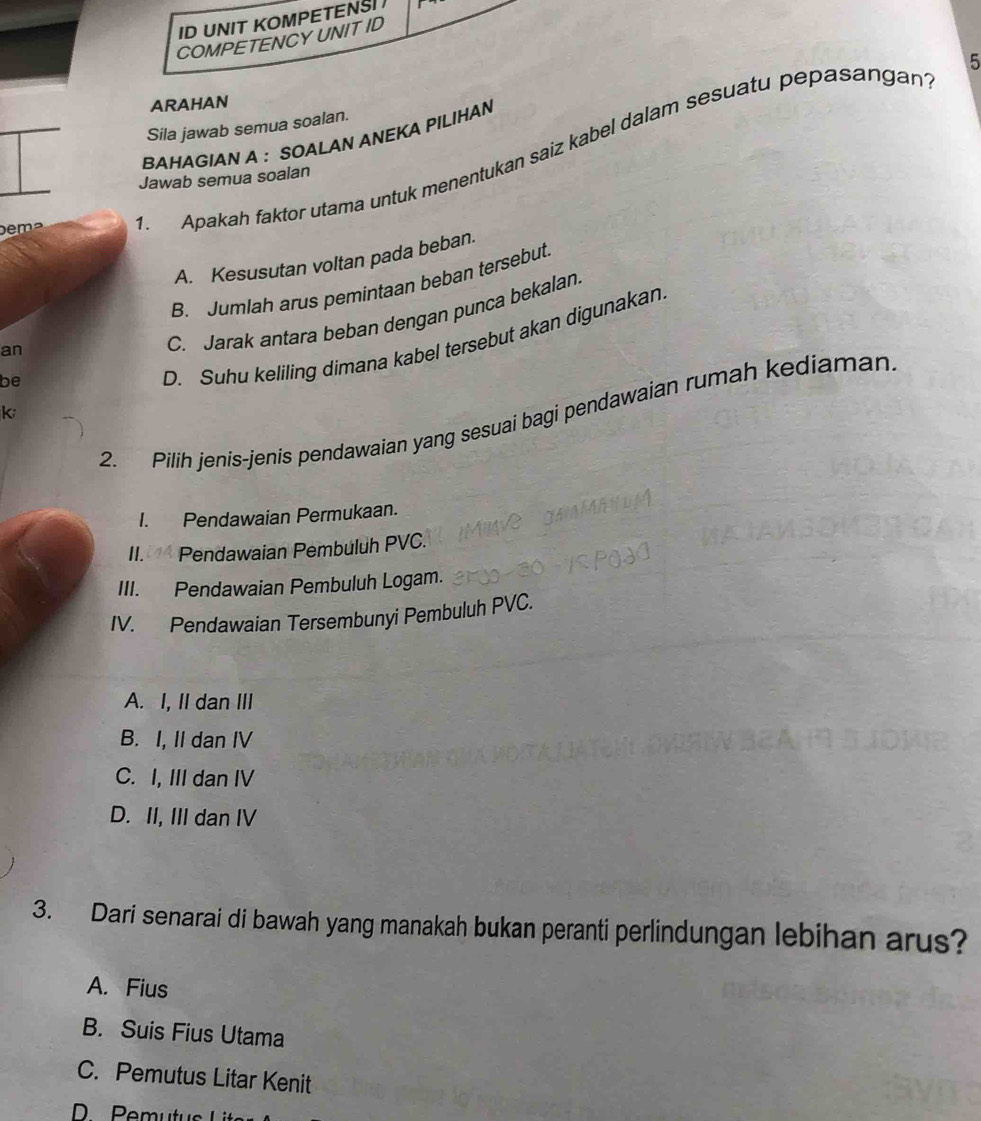 ID UNIT KOMPETENS 
COMPETENCYUNIT ID
5
ARAHAN
Sila jawab semua soalan.
BAHAGIAN A ： SOALAN ANEKA PILIHAN
be m ². Apakah faktor utama untuk menentukan saiz kabel dalam sesuatu pepasangan
Jawab semua soalan
A. Kesusutan voltan pada beban.
B. Jumlah arus pemintaan beban tersebut
be C. Jarak antara beban dengan punca bekalan
D. Suhu keliling dimana kabel tersebut akan digunakan
an
k
2. Pilih jenis-jenis pendawaian yang sesuai bagi pendawaian rumah kediaman
I. Pendawaian Permukaan.
II. Pendawaian Pembuluh PVC.
III. Pendawaian Pembuluh Logam.
IV. Pendawaian Tersembunyi Pembuluh PVC.
A. I, II dan III
B. I, II dan IV
C. I, III dan IV
D. II, III dan IV
3. Dari senarai di bawah yang manakah bukan peranti perlindungan lebihan arus?
A. Fius
B. Suis Fius Utama
C. Pemutus Litar Kenit