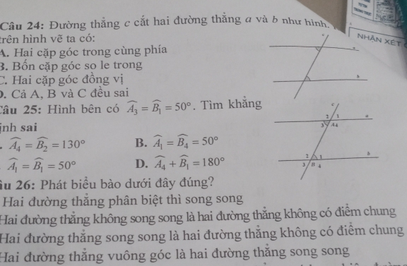 Đường thẳng c cắt hai đường thắng a và 6 như hình. .
trên hình vẽ ta có:
NHAn Xét
A. Hai cặp góc trong cùng phía
B. Bốn cặp góc so le trong
C. Hai cặp góc đồng vị 
. Cả A, B và C đều sai
Câu 25: Hình bên có widehat A_3=widehat B_1=50°. Tìm khắng
jnh sai
widehat A_4=widehat B_2=130° B. widehat A_1=widehat B_4=50°
widehat A_1=widehat B_1=50° D. widehat A_4+widehat B_1=180°
Âu 26: Phát biểu bào dưới đây đúng?
Hai đường thăng phân biệt thì song song
Hai đường thẳng không song song là hai đường thẳng không có điểm chung
Hai đường thắng song song là hai đường thăng không có điểm chung
Hai đường thăng vuông góc là hai đường thăng song song