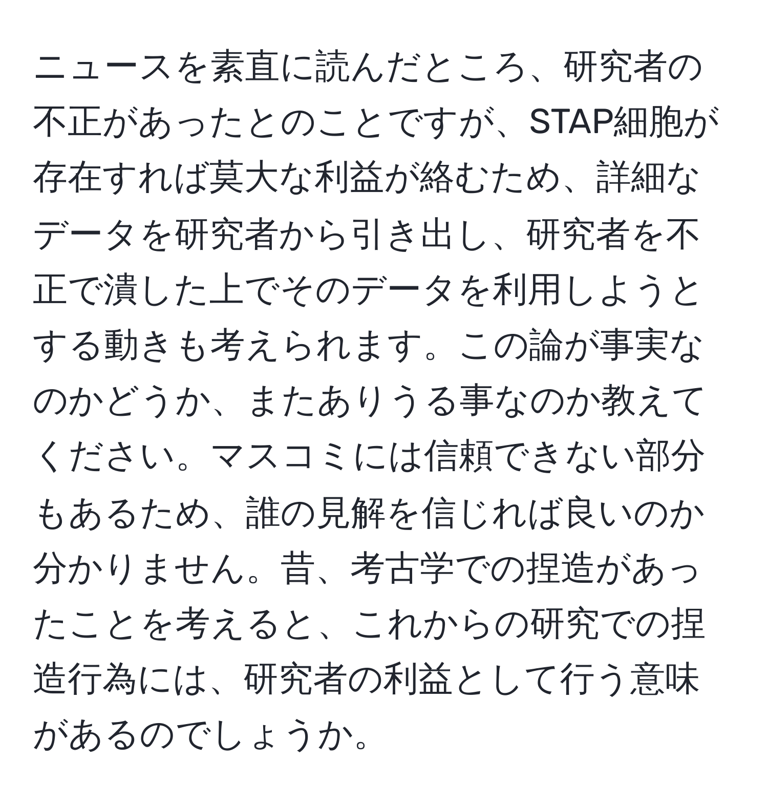 ニュースを素直に読んだところ、研究者の不正があったとのことですが、STAP細胞が存在すれば莫大な利益が絡むため、詳細なデータを研究者から引き出し、研究者を不正で潰した上でそのデータを利用しようとする動きも考えられます。この論が事実なのかどうか、またありうる事なのか教えてください。マスコミには信頼できない部分もあるため、誰の見解を信じれば良いのか分かりません。昔、考古学での捏造があったことを考えると、これからの研究での捏造行為には、研究者の利益として行う意味があるのでしょうか。