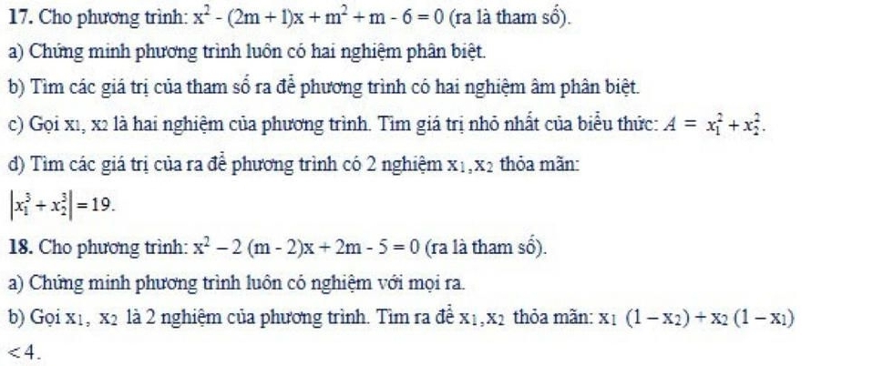 Cho phương trình: x^2-(2m+1)x+m^2+m-6=0 (ra là tham số). 
a) Chứng minh phương trình luôn có hai nghiệm phân biệt. 
b) Tìm các giá trị của tham số ra để phương trình có hai nghiệm âm phân biệt. 
c) Gọi x1, x2 là hai nghiệm của phương trình. Tìm giá trị nhỏ nhất của biểu thức: A=x_1^(2+x_2^2. 
d) Tìm các giá trị của ra để phương trình có 2 nghiệm X_1), X2 thỏa mãn:
|x_1^(3+x_2^3|=19. 
18. Cho phương trình: x^2)-2(m-2)x+2m-5=0 (ra là tham S 6). 
a) Chứng minh phương trình luôn có nghiệm với mọi ra. 
b) Gọi x1, x2 là 2 nghiệm của phương trình. Tìm ra đề X_1, X_2 thỏa mãn: x_1(1-x_2)+x_2(1-x_1)
<4</tex>.