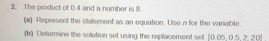 The product of 0.4 and a number is 8. 
(a) Represent the statement as an equation. Use n for the variable. 
(b) Determine the solution set using the replacement set  0.05,0.5,2,20