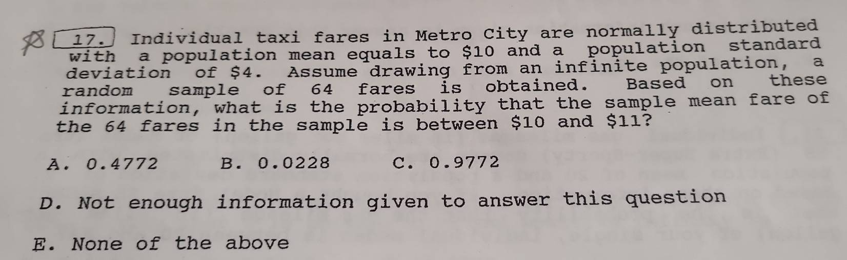 Individual taxi fares in Metro City are normally distributed
with a population mean equals to $10 and a population standard 
deviation of $4. Assume drawing from an infinite population, a
random sample of 64 fares is obtained. Based on these
information, what is the probability that the sample mean fare of
the 64 fares in the sample is between $10 and $11?
A. 0.4772 B. 0.0228 C. 0.9772
D. Not enough information given to answer this question
E. None of the above