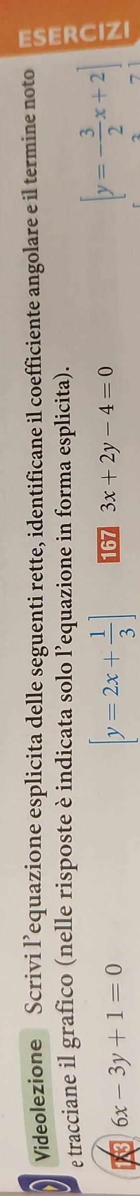 Videolezione Scrivi l’equazione esplicita delle seguenti rette, identificane il coefficiente angolare e il termine noto 
e tracciane il grafico (nelle risposte è indicata solo l’equazione in forma esplicita).
6x-3y+1=0
[y=2x+ 1/3 ] 167 3x+2y-4=0
[y=- 3/2 x+2]