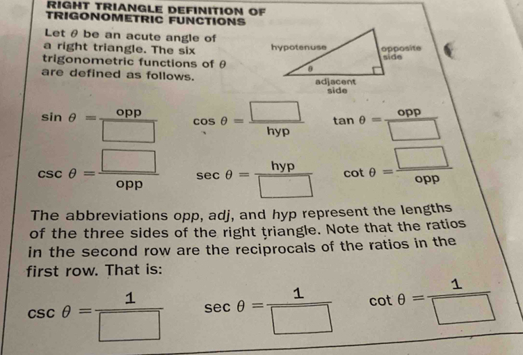 RIGHT TRIANGLE DEFINITION OF 
TRIGONOMETRIC FUNCTIONS 
Let θ be an acute angle of 
a right triangle. The six 
trigonometric functions of θ
are defined as follows.
sin θ = opp/□   cos θ = □ /hyp  tan θ = opp/□  
csc θ = □ /opp  sec θ = hyp/□   cot θ = □ /opp 
The abbreviations opp, adj, and hyp represent the lengths 
of the three sides of the right triangle. Note that the ratios 
in the second row are the reciprocals of the ratios in the 
first row. That is:
csc θ = 1/□   sec θ = 1/□   cot θ = 1/□  